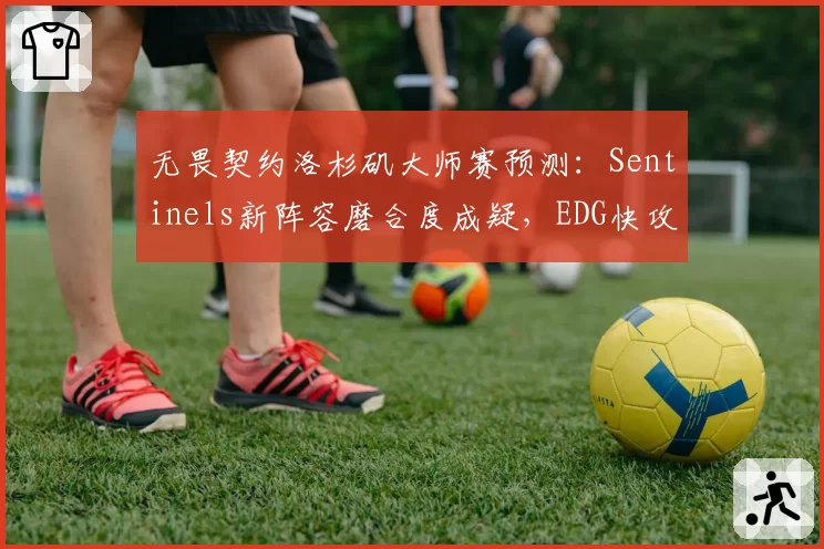 无畏契约洛杉矶大师赛预测:Sentinels新阵容磨合度成疑,EDG快攻体系破解率不足40%