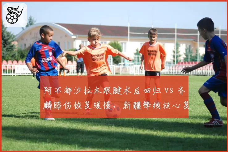 阿不都沙拉木跟腱术后回归 vs 齐麟膝伤恢复缓慢，新疆锋线核心复出时间差