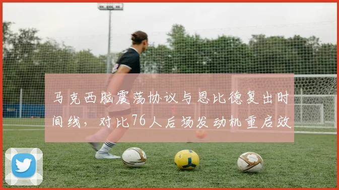 马克西脑震荡协议与恩比德复出时间线,对比76人后场发动机重启效率