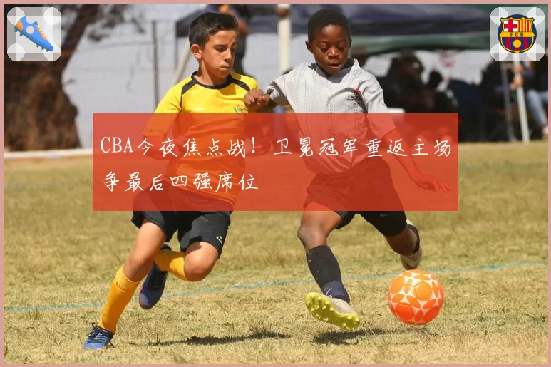 CBA今夜焦点战！卫冕冠军重返主场争最后四强席位