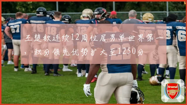 王楚钦连续12周位居男单世界第一，积分领先优势扩大至1250分